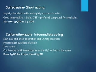 Sulfadiazine- Short acting.
Rapidly absorbed orally and rapidly excreted in urine
Good permeability – brain, CSF – preferred compound for meningitis
Dose: 0.5 g QID to 2 g TDS
Sulfamethoxazole- Intermediate acting
Slow oral and urine absorption and urinary excretion
Intermediate duration of action
T1/2 10 hrs
Combination with trimethoprim as the t1/2 of both is the same
Dose: 1g BD for 2 days ,then 0.5g BD
 