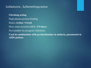 Sulfadoxine , Sulfamethopyrazine
✓ Ultralong acting
✓ High plasma protein binding
✓ Hence Action >1week
✓ Slow renal secretion (t1/2 : 5-9 days)
✓ Not suitable for pyogenic infections
✓ Used in combination with pyrimethamine in malaria, pneumonia in
AIDS patient.
 