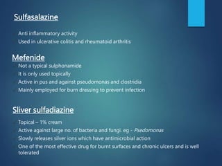 Sulfasalazine
✓ Anti inflammatory activity
✓ Used in ulcerative colitis and rheumatoid arthritis
✓ Not a typical sulphonamide
✓ It is only used topically
✓ Active in pus and against pseudomonas and clostridia
✓ Mainly employed for burn dressing to prevent infection
✓ Topical – 1% cream
✓ Active against large no. of bacteria and fungi. eg - Psedomonas
✓ Slowly releases silver ions which have antimicrobial action
✓ One of the most effective drug for burnt surfaces and chronic ulcers and is well
tolerated
Mefenide
Sliver sulfadiazine
 