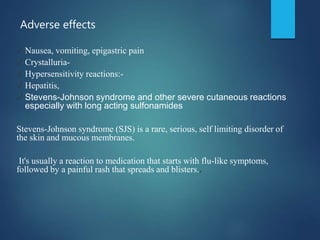 Adverse effects
✓ Nausea, vomiting, epigastric pain
✓ Crystalluria-
✓ Hypersensitivity reactions:-
✓ Hepatitis,
✓ Stevens-Johnson syndrome and other severe cutaneous reactions
especially with long acting sulfonamides
Stevens-Johnson syndrome (SJS) is a rare, serious, self limiting disorder of
the skin and mucous membranes.
It's usually a reaction to medication that starts with flu-like symptoms,
followed by a painful rash that spreads and blisters..
 