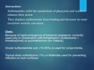 Interactions
✓Sulfonamides inibit the metabolism of phenytoin and warfarin-
enhance their action
✓They displace methotrexate from binding and decrease its renal
excretion- toxicity can occur
Uses:
Because of rapid emergence of bacterial resistance, currently
used only in combination with trimethoprim (Sulfadoxine +
trimethoprime) or pyrimethamine (for malaria).
Ocular sulfacetamide sod. (10-30%) is used for conjunctivitis.
Topical silver sulfadiazine (1%) or Mafenide used for preventing
infection on burn surfaces.
 