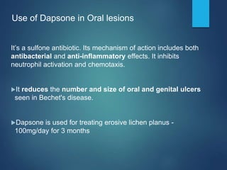 Use of Dapsone in Oral lesions
It’s a sulfone antibiotic. Its mechanism of action includes both
antibacterial and anti-inﬂammatory effects. It inhibits
neutrophil activation and chemotaxis.
It reduces the number and size of oral and genital ulcers
seen in Bechet's disease.
Dapsone is used for treating erosive lichen planus -
100mg/day for 3 months
 