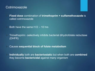 Cotrimoxazole
 Fixed dose combination of trimethoprim + sulfamethoxazole is
called cotrimoxazole
 Both have the same t1/2 :- 10 hrs
 Trimethoprim:- selectively inhibits bacterial dihydrofolate reductase
(DHFR)
 Causes sequential block of folate metabolism
 Individually both are bacteriostatic but when both are combined
they become bactericidal against many organism
 