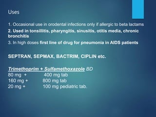 Uses
1. Occasional use in orodental infections only if allergic to beta lactams
2. Used in tonsillitis, pharyngitis, sinusitis, otitis media, chronic
bronchitis
3. In high doses first line of drug for pneumonia in AIDS patients
SEPTRAN, SEPMAX, BACTRIM, CIPLIN etc.
Trimethoprim + Sulfamethoxazole BD
80 mg + 400 mg tab
160 mg + 800 mg tab
20 mg + 100 mg pediatric tab.
 