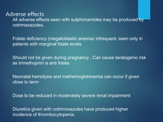 Adverse effects
✓ All adverse effects seen with sulphonamides may be produced by
cotrimaxazoles.
✓ Folate deficiency (megaloblastic anemia) infrequent, seen only in
patients with marginal folate levels
✓ Should not be given during pregnancy , Can cause teratogenic risk
as trimethoprim is anti folate.
✓ Neonatal hemolysis and methemoglobinemia can occur if given
close to term
✓ Dose to be reduced in moderately severe renal impairment
✓ Diuretics given with cotrimoxazoles have produced higher
incidence of thrombocytopenia.
 