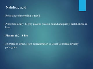 Nalidixic acid
✓Resistance developing is rapid
✓Absorbed orally ,highly plasma protein bound and partly metabolized in
liver
✓Plasma t1/2- 8 hrs
✓Excreted in urine. High concentration is lethal to normal urinary
pathogens
 