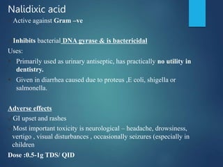 Nalidixic acid
✓Active against Gram –ve
✓Inhibits bacterial DNA gyrase & is bactericidal
Uses:
 Primarily used as urinary antiseptic, has practically no utility in
dentistry.
 Given in diarrhea caused due to proteus ,E coli, shigella or
salmonella.
Adverse effects
✓GI upset and rashes
✓Most important toxicity is neurological – headache, drowsiness,
vertigo , visual disturbances , occasionally seizures (especially in
children
Dose :0.5-1g TDS/ QID
 