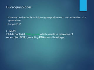 Fluoroquinolones
✓ Extended antimicrobial activity to gram positive cocci and anaerobes . (2nd
generation)
✓ Longer t1/2
 MOA:
Inhibits bacterial DNA gyrase which results in relaxation of
supercoiled DNA, promoting DNA strand breakage.
 