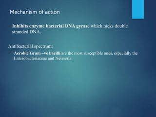 Mechanism of action
✓Inhibits enzyme bacterial DNA gyrase which nicks double
stranded DNA.
Antibacterial spectrum:
 Aerobic Gram –ve bacilli are the most susceptible ones, especially the
Enterobacteriaceae and Neisseria
 