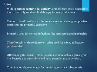 Uses
✓Wide spectrum bactericidal activity ,oral efficacy, good tolerability-
it is extensively used as blind therapy for many infections.
✓Caution: Should not be used for minor cases or where gram positive
organisms are primarily causative
✓Primarily used for serious infections like septicemia and meningitis.
✓Ciprofloxacin + Metronidazole – often used for mixed refractory
periodontitis.
✓Ofloxacin, gatifloxacin, moxifloxacin are more active against gram
+ve bacteria and anaerobics and have potential use in dentistry
✓Combination chemotherapy for multidrug resistant tuberculosis
 