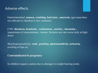 Adverse effects
✓ Gastrointestinal: nausea, vomiting, bad taste , anorexia. (gut anaerobes
not affected so diarrhea is less common)
✓ CNS- dizziness, headache , restlessness , anxiety , insomnia ,
impairment of concentration , tremor. Seizures are rare occur only at high
doses
✓ Skin/hypersensitivity: rash , pruritus, photosensitivity, urticaria,
swelling of lips etc
✓ Contraindicated in pregnancy
✓ In children require caution due to damage to weight bearing joints
 