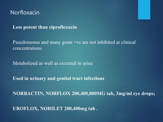 Norfloxacin
✓Less potent than ciprofloxacin
✓Psuedomonas and many gram +ve are not inhibited at clinical
concentrations
✓Metabolized as well as excreted in urine
✓Used in urinary and genital tract infections
✓NORBACTIN, NORFLOX 200,400,800MG tab, 3mg/ml eye drops;
✓UROFLOX, NORILET 200,400mg tab .
 