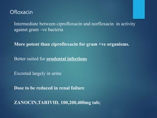 Ofloxacin
✓Intermediate between ciprofloxacin and norfloxacin in activity
against gram –ve bacteria
✓More potent than ciprofloxacin for gram +ve organisms.
✓Better suited for orodental infections
✓Excreted largely in urine
✓Dose to be reduced in renal failure
✓ZANOCIN,TARIVID, 100,200,400mg tab;
 