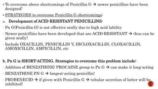  To overcome above shortcomings of Penicillin G  newer penicillins have been
designed!
 STRATEGIES to overcome Penicill...