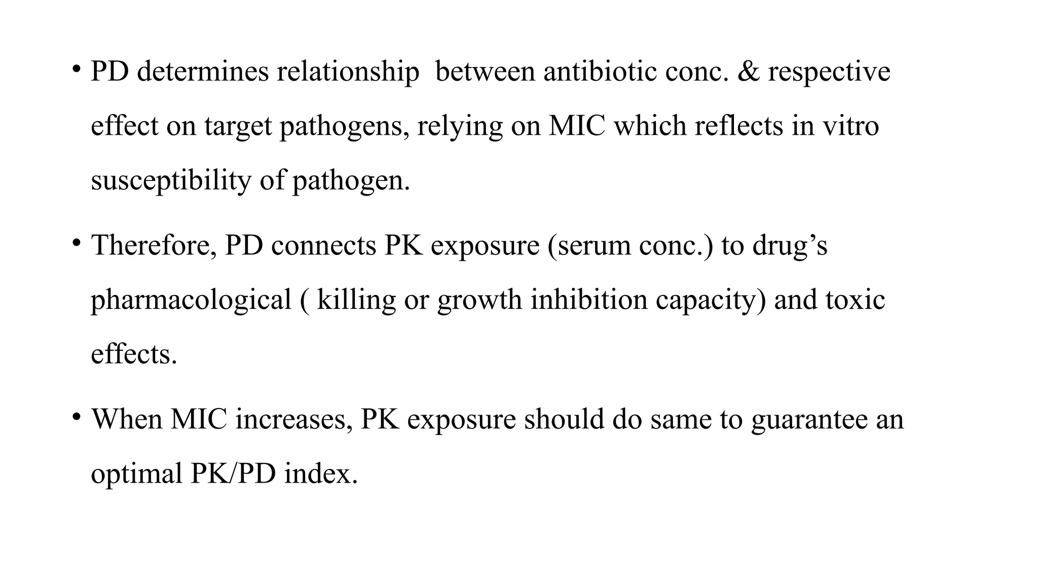 • PD determines relationship between antibiotic conc. & respective
effect on target pathogens, relying on MIC which reflects in vitro
susceptibility of pathogen.
• Therefore, PD connects PK exposure (serum conc.) to drug’s
pharmacological ( killing or growth inhibition capacity) and toxic
effects.
• When MIC increases, PK exposure should do same to guarantee an
optimal PK/PD index.
 