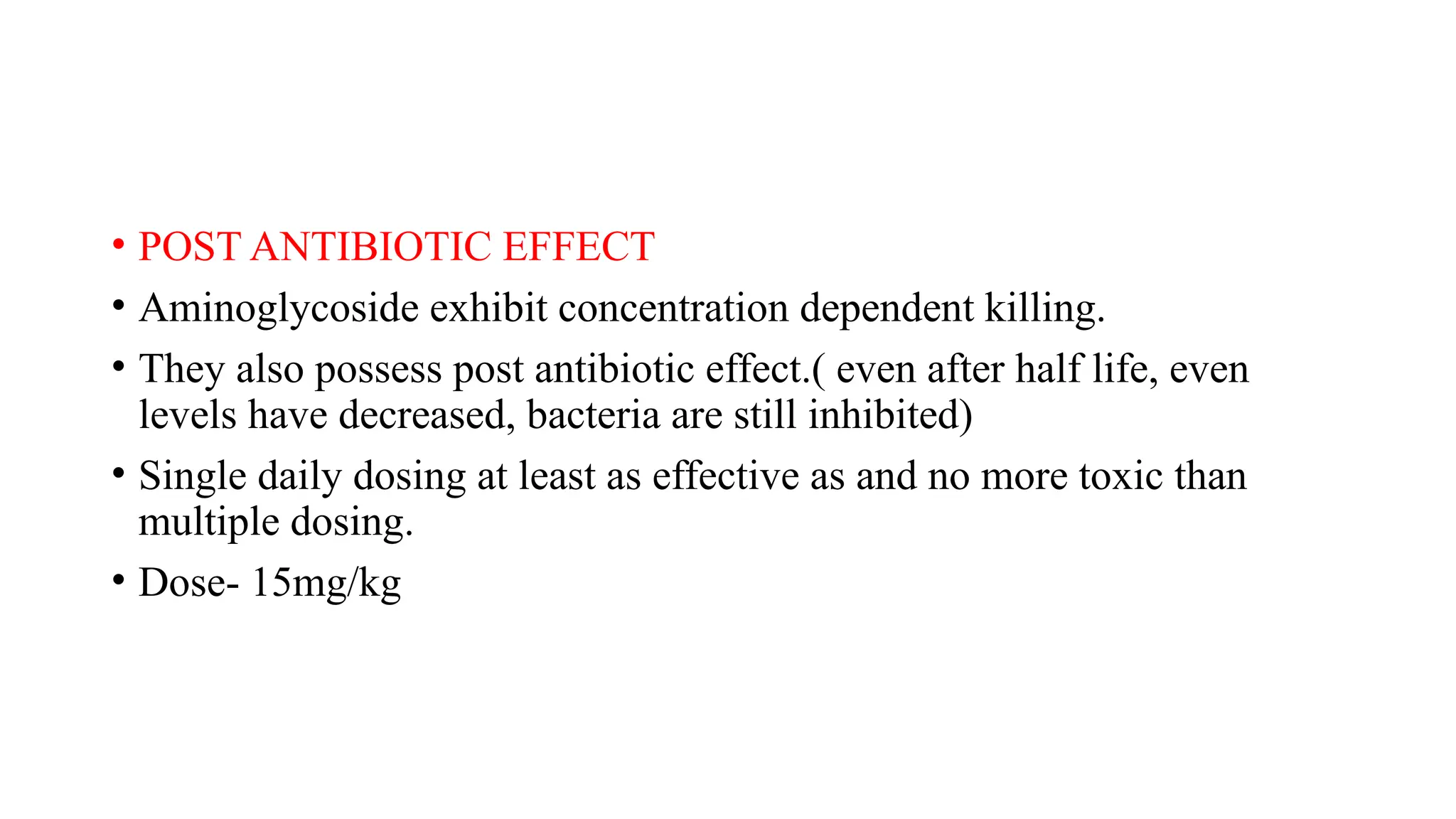 • POST ANTIBIOTIC EFFECT
• Aminoglycoside exhibit concentration dependent killing.
• They also possess post antibiotic effect.( even after half life, even
levels have decreased, bacteria are still inhibited)
• Single daily dosing at least as effective as and no more toxic than
multiple dosing.
• Dose- 15mg/kg
 