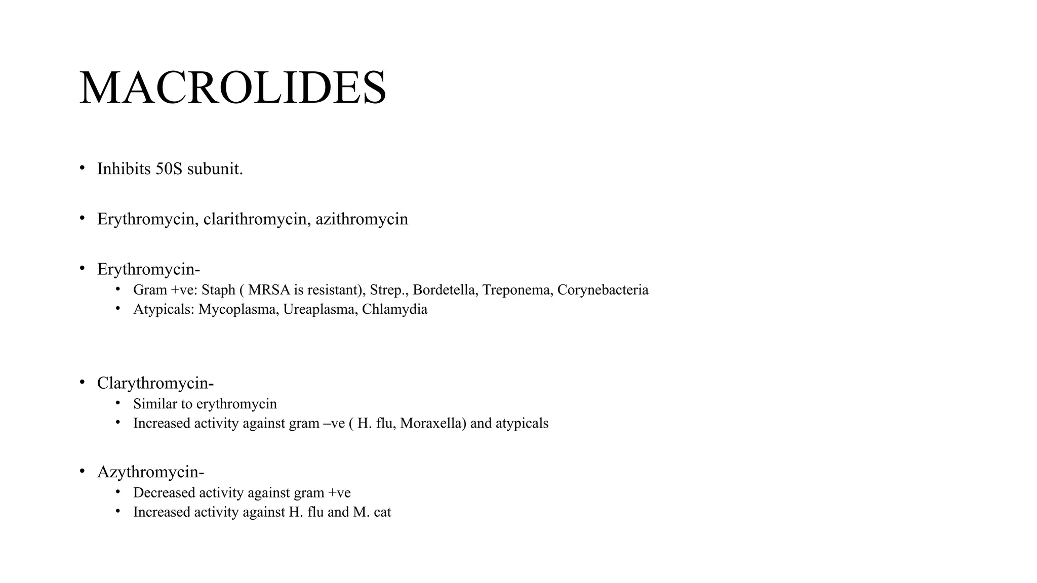 MACROLIDES
• Inhibits 50S subunit.
• Erythromycin, clarithromycin, azithromycin
• Erythromycin-
• Gram +ve: Staph ( MRSA is resistant), Strep., Bordetella, Treponema, Corynebacteria
• Atypicals: Mycoplasma, Ureaplasma, Chlamydia
• Clarythromycin-
• Similar to erythromycin
• Increased activity against gram –ve ( H. flu, Moraxella) and atypicals
• Azythromycin-
• Decreased activity against gram +ve
• Increased activity against H. flu and M. cat
 