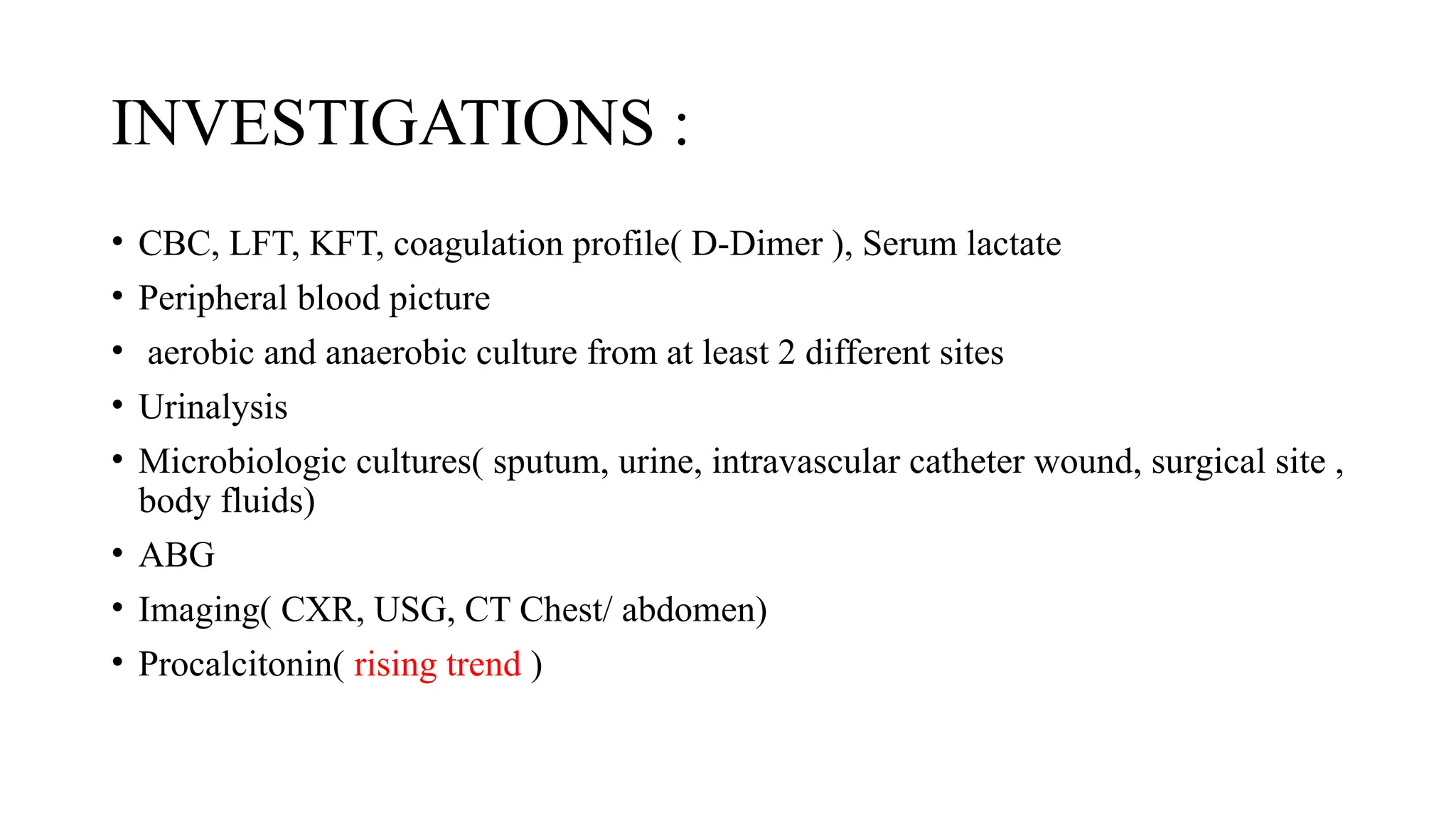 INVESTIGATIONS :
• CBC, LFT, KFT, coagulation profile( D-Dimer ), Serum lactate
• Peripheral blood picture
• aerobic and anaerobic culture from at least 2 different sites
• Urinalysis
• Microbiologic cultures( sputum, urine, intravascular catheter wound, surgical site ,
body fluids)
• ABG
• Imaging( CXR, USG, CT Chest/ abdomen)
• Procalcitonin( rising trend )
 