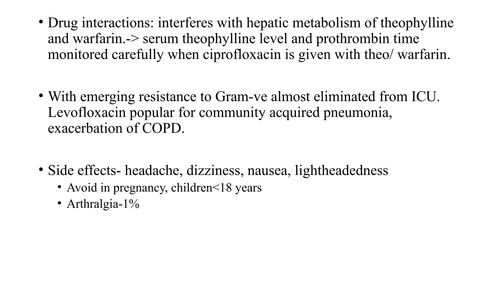 • Drug interactions: interferes with hepatic metabolism of theophylline
and warfarin.-> serum theophylline level and prothrombin time
monitored carefully when ciprofloxacin is given with theo/ warfarin.
• With emerging resistance to Gram-ve almost eliminated from ICU.
Levofloxacin popular for community acquired pneumonia,
exacerbation of COPD.
• Side effects- headache, dizziness, nausea, lightheadedness
• Avoid in pregnancy, children<18 years
• Arthralgia-1%
 