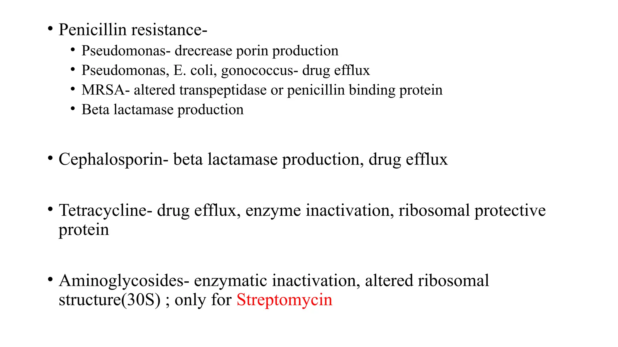 • Penicillin resistance-
• Pseudomonas- drecrease porin production
• Pseudomonas, E. coli, gonococcus- drug efflux
• MRSA- altered transpeptidase or penicillin binding protein
• Beta lactamase production
• Cephalosporin- beta lactamase production, drug efflux
• Tetracycline- drug efflux, enzyme inactivation, ribosomal protective
protein
• Aminoglycosides- enzymatic inactivation, altered ribosomal
structure(30S) ; only for Streptomycin
 