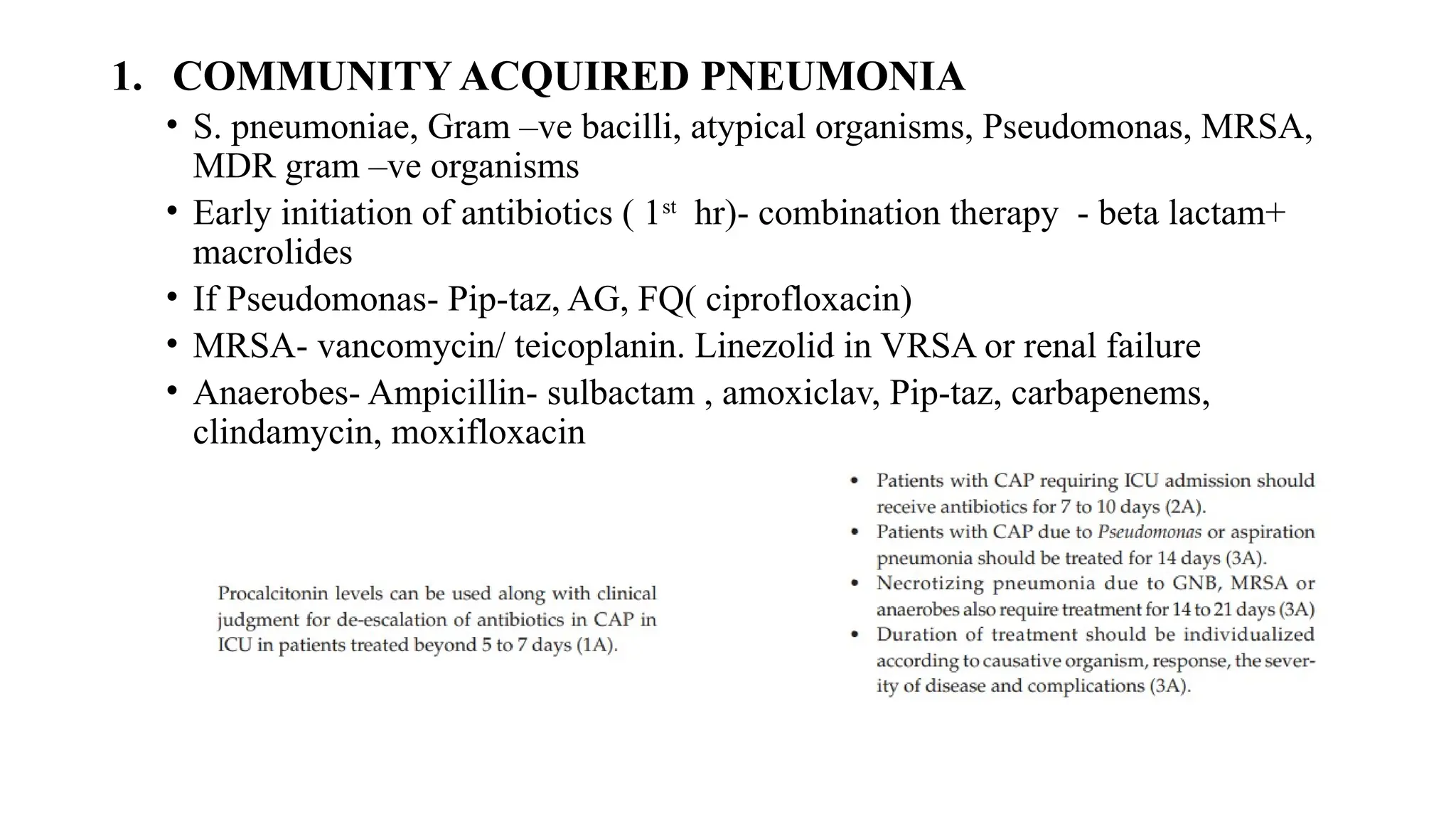 1. COMMUNITY ACQUIRED PNEUMONIA
• S. pneumoniae, Gram –ve bacilli, atypical organisms, Pseudomonas, MRSA,
MDR gram –ve organisms
• Early initiation of antibiotics ( 1st
hr)- combination therapy - beta lactam+
macrolides
• If Pseudomonas- Pip-taz, AG, FQ( ciprofloxacin)
• MRSA- vancomycin/ teicoplanin. Linezolid in VRSA or renal failure
• Anaerobes- Ampicillin- sulbactam , amoxiclav, Pip-taz, carbapenems,
clindamycin, moxifloxacin
 