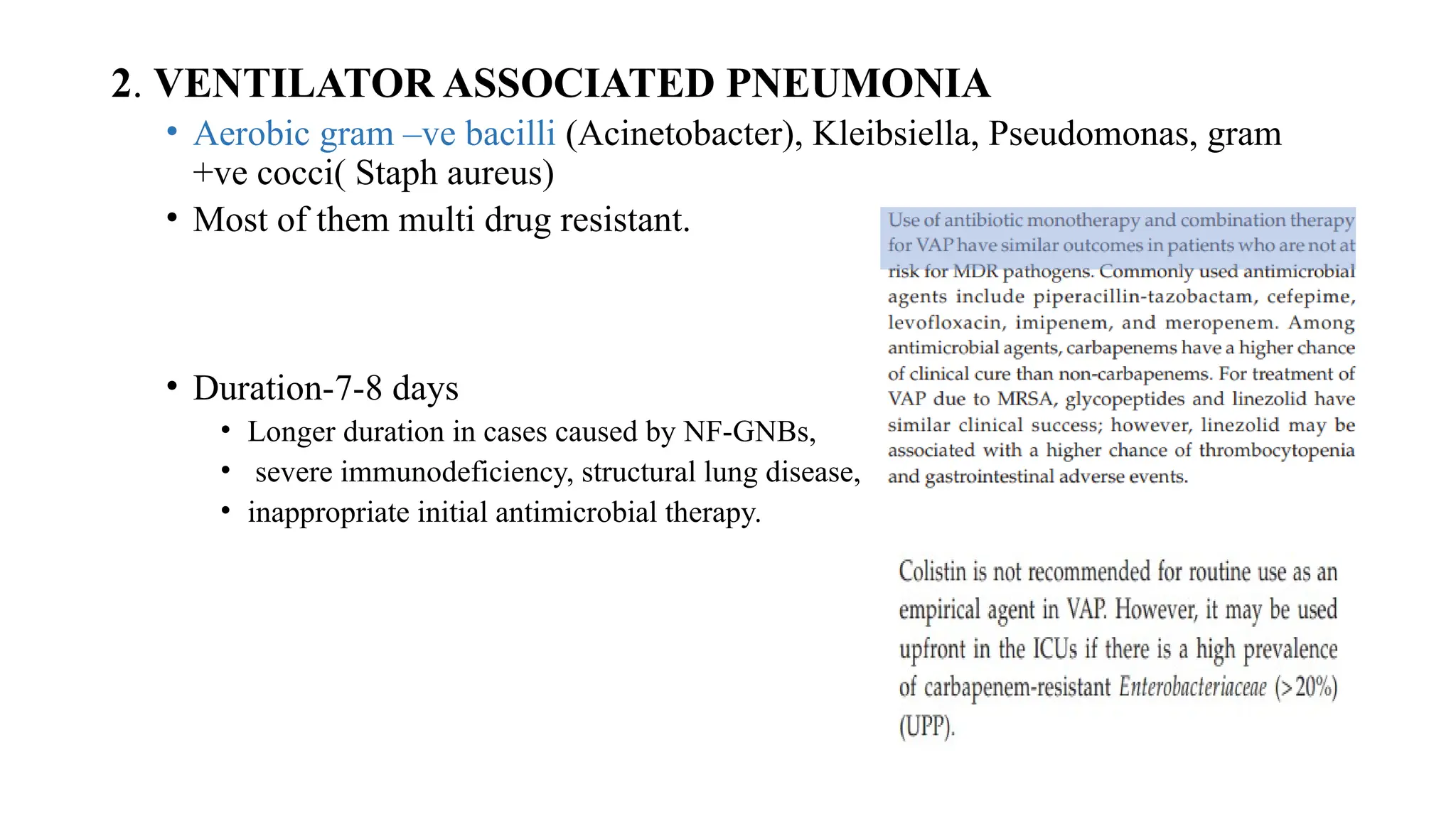 2. VENTILATOR ASSOCIATED PNEUMONIA
• Aerobic gram –ve bacilli (Acinetobacter), Kleibsiella, Pseudomonas, gram
+ve cocci( Staph aureus)
• Most of them multi drug resistant.
• Duration-7-8 days
• Longer duration in cases caused by NF-GNBs,
• severe immunodeficiency, structural lung disease,
• inappropriate initial antimicrobial therapy.
 