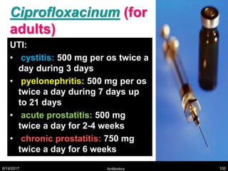 Ciprofloxacinum (for
adults)
UTI:
• cystitis: 500 mg per os twice a
day during 3 days
• pyelonephritis: 500 mg per os
twice a day during 7 days up
to 21 days
• acute prostatitis: 500 mg
twice a day for 2-4 weeks
• chronic prostatitis: 750 mg
twice a day for 6 weeks
8/19/2017 Antibiotics 100
 