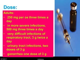 Dose:
Adults:
• 250 mg per os three times a
day
• in more severe infections,
500 mg three times a day
• very difficult infections of
respiratory tract, 3 g twice a
day
• urinary tract infections, two
doses of 3 g
• gonorrhea one dose of 3 g
8/19/2017 Antibiotics 22
 