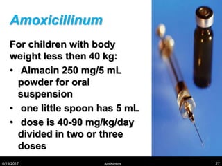 Amoxicillinum
For children with body
weight less then 40 kg:
• Almacin 250 mg/5 mL
powder for oral
suspension
• one little spoon has 5 mL
• dose is 40-90 mg/kg/day
divided in two or three
doses
8/19/2017 Antibiotics 27
 