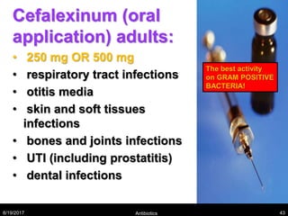 Cefalexinum (oral
application) adults:
• 250 mg OR 500 mg
• respiratory tract infections
• otitis media
• skin and soft tissues
infections
• bones and joints infections
• UTI (including prostatitis)
• dental infections
8/19/2017 Antibiotics 43
The best activity
on GRAM POSITIVE
BACTERIA!
 