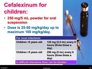 Cefalexinum for
children:
• 250 mg/5 mL powder for oral
suspension
• Dose is 25-50 mg/kg/day up to
maximum 100 mg/kg/day.
8/19/2017 Antibiotics 49
For most infections:
Children <5 years old 125 mg (2,5 mL) every 8
hours (three times a
day)
Children >5 years old 250 mg (5 mL) every 8
hours (three times a
day)
In difficult infections dose can be double!
 