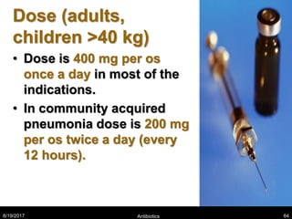 Dose (adults,
children >40 kg)
• Dose is 400 mg per os
once a day in most of the
indications.
• In community acquired
pneumonia dose is 200 mg
per os twice a day (every
12 hours).
8/19/2017 Antibiotics 64
 