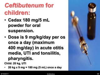 Ceftibutenum for
children:
• Cedax 180 mg/5 mL
powder for oral
suspension.
• Dose is 9 mg/kg/day per os
once a day (maximum
400 mg/day) in acute otitis
media, UTI and tonsilitis,
pharyngitis.
Child: 20 kg, UTI
• 20 kg x 9 mg = 180 mg (5 mL) once a day
8/19/2017 Antibiotics 68
 