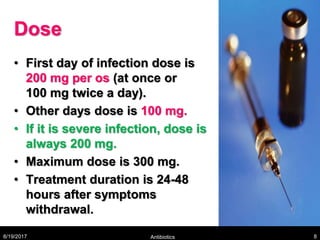 Dose
• First day of infection dose is
200 mg per os (at once or
100 mg twice a day).
• Other days dose is 100 mg.
• If it is severe infection, dose is
always 200 mg.
• Maximum dose is 300 mg.
• Treatment duration is 24-48
hours after symptoms
withdrawal.
8/19/2017 Antibiotics 8
 
