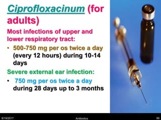 Ciprofloxacinum (for
adults)
Most infections of upper and
lower respiratory tract:
• 500-750 mg per os twice a day
(every 12 hours) during 10-14
days
Severe external ear infection:
• 750 mg per os twice a day
during 28 days up to 3 months
8/19/2017 Antibiotics 99
 