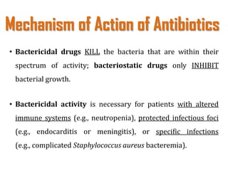 • Bactericidal drugs KILL the bacteria that are within their
spectrum of activity; bacteriostatic drugs only INHIBIT
bacterial growth.
• Bactericidal activity is necessary for patients with altered
immune systems (e.g., neutropenia), protected infectious foci
(e.g., endocarditis or meningitis), or specific infections
(e.g., complicated Staphylococcus aureus bacteremia).
Mechanism of Action of Antibiotics
 
