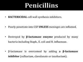 Penicillins
• BACTERICIDAL cell wall synthesis inhibitors.
• Poorly penetrate into CSF UNLESS meninges are inflamed.
• Destroyed by β-lactamase enzyme produced by many
bacteria including Staph., E. coli and H. influenzae.
• β-lactamase is overcomed by adding a β-lactamase
inhibitor (sulbactam, clavulanate or tazobactam).
 
