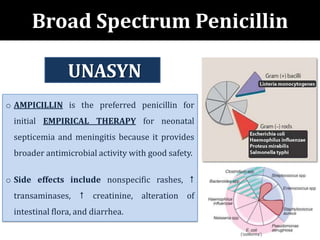 Broad Spectrum Penicillin
o AMPICILLIN is the preferred penicillin for
initial EMPIRICAL THERAPY for neonatal
septicemia and meningitis because it provides
broader antimicrobial activity with good safety.
o Side effects include nonspecific rashes, 
transaminases,  creatinine, alteration of
intestinal flora, and diarrhea.
UNASYN
 