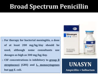 Broad Spectrum Penicillin
o For therapy for bacterial meningitis, a dose
of at least 200 mg/kg/day should be
used, although some consultants use
dosages as high as 300 mg/kg/day.
o CSF concentrations is inhibitory to group B
streptococci (GBS) and L. monocytogenes
but not E. coli.
UNASYN
Ampicillin + Sulbactam
 