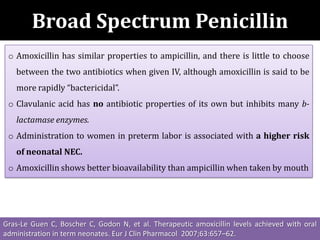 Broad Spectrum Penicillin
o Amoxicillin has similar properties to ampicillin, and there is little to choose
between the two antibiotics when given IV, although amoxicillin is said to be
more rapidly “bactericidal”.
o Clavulanic acid has no antibiotic properties of its own but inhibits many b-
lactamase enzymes.
o Administration to women in preterm labor is associated with a higher risk
of neonatal NEC.
o Amoxicillin shows better bioavailability than ampicillin when taken by mouth
Gras-Le Guen C, Boscher C, Godon N, et al. Therapeutic amoxicillin levels achieved with oral
administration in term neonates. Eur J Clin Pharmacol 2007;63:657–62.
 