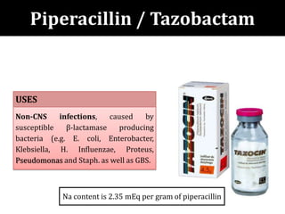 Piperacillin / Tazobactam
USES
Non-CNS infections, caused by
susceptible β-lactamase producing
bacteria (e.g. E. coli, Enterobacter,
Klebsiella, H. Influenzae, Proteus,
Pseudomonas and Staph. as well as GBS.
Na content is 2.35 mEq per gram of piperacillin
 