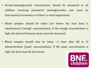 • Serum-aminoglycoside concentration should be measured in all
children receiving parenteral aminoglycosides and must be
determined in neonates or if there is renal impairment.
• Blood samples should be taken just before the next dose is
administered (‘trough’ concentration). If the trough concentration is
high, the interval between doses must be increased.
• Blood samples should also be taken ~1 hour after IM or IV
administration (‘peak’ concentration). If the peak concentration is
high, the dose must be decreased.
 