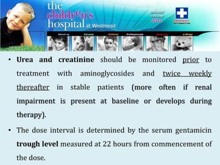 • Urea and creatinine should be monitored prior to
treatment with aminoglycosides and twice weekly
thereafter in stable patients (more often if renal
impairment is present at baseline or develops during
therapy).
• The dose interval is determined by the serum gentamicin
trough level measured at 22 hours from commencement of
the dose.
 