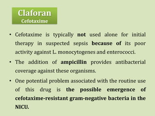 • Cefotaxime is typically not used alone for initial
therapy in suspected sepsis because of its poor
activity against L. monocytogenes and enterococci.
• The addition of ampicillin provides antibacterial
coverage against these organisms.
• One potential problem associated with the routine use
of this drug is the possible emergence of
cefotaxime-resistant gram-negative bacteria in the
NICU.
Claforan
Cefotaxime
 