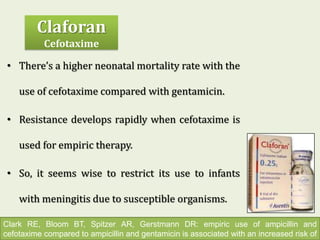 • There’s a higher neonatal mortality rate with the
use of cefotaxime compared with gentamicin.
• Resistance develops rapidly when cefotaxime is
used for empiric therapy.
• So, it seems wise to restrict its use to infants
with meningitis due to susceptible organisms.
Clark RE, Bloom BT, Spitzer AR, Gerstmann DR: empiric use of ampicillin and
cefotaxime compared to ampicillin and gentamicin is associated with an increased risk of
Claforan
Cefotaxime
 