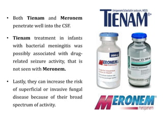 • Both Tienam and Meronem
penetrate well into the CSF.
• Tienam treatment in infants
with bacterial meningitis was
possibly associated with drug-
related seizure activity, that is
not seen with Meronem.
• Lastly, they can increase the risk
of superficial or invasive fungal
disease because of their broad
spectrum of activity.
 
