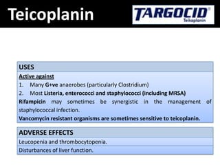 Teicoplanin
USES
Active against
1. Many G+ve anaerobes (particularly Clostridium)
2. Most Listeria, enterococci and staphylococci (including MRSA)
Rifampicin may sometimes be synergistic in the management of
staphylococcal infection.
Vancomycin resistant organisms are sometimes sensitive to teicoplanin.
ADVERSE EFFECTS
Leucopenia and thrombocytopenia.
Disturbances of liver function.
 