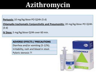 Azithromycin
ADVERSE EFFECTS / PRECAUTIONS
Diarrhea and/or vomiting (5-12%).
Irritability, rash and blood in stool.
Pyloric stenosis ?!
Pertussis: 10 mg/kg/dose PO Q24h (5 d)
Chlamydia trachomatis Conjunctivitis and Pneumonitis: 20 mg/kg/dose PO Q24h
(3 d)
IV Dose: 5 mg/kg/dose Q24h over 60 min.
 