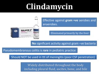 Clindamycin
Pseudomembranous colitis is rare in pediatric practice
No significant activity against gram –ve bacteria
Effective against gram +ve aerobes and
anaerobes.
Should NOT be used in ttt of meningitis (poor CSF penetration)
Eliminated primarily by the liver
Widely distributed throughout the body
including pleural fluid, ascites, bone, and bile
 