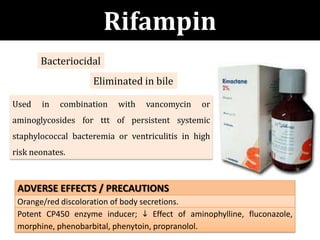 Rifampin
ADVERSE EFFECTS / PRECAUTIONS
Orange/red discoloration of body secretions.
Potent CP450 enzyme inducer;  Effect of aminophylline, fluconazole,
morphine, phenobarbital, phenytoin, propranolol.
Used in combination with vancomycin or
aminoglycosides for ttt of persistent systemic
staphylococcal bacteremia or ventriculitis in high
risk neonates.
Eliminated in bile
Bacteriocidal
 